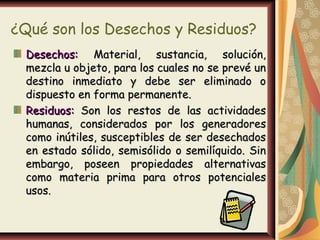 ¿Qué son los Desechos y Residuos?
  Desechos: Material, sustancia, solución,
  mezcla u objeto, para los cuales no se prevé un
  destino inmediato y debe ser eliminado o
  dispuesto en forma permanente.
  Residuos: Son los restos de las actividades
  humanas, considerados por los generadores
  como inútiles, susceptibles de ser desechados
  en estado sólido, semisólido o semilíquido. Sin
  embargo, poseen propiedades alternativas
  como materia prima para otros potenciales
  usos.
 