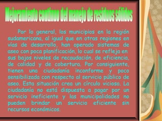Por lo general, los municipios en la región
sudamericana, al igual que en otras regiones en
vías de desarrollo, han operado sistemas de
aseo con poca planificación, lo cual se refleja en
sus bajos niveles de recaudación, de eficiencia,
de calidad y de cobertura. Por consiguiente,
tienen una ciudadanía inconforme y poco
sensibilizada con respecto al servicio público de
aseo. Esta situación crea un círculo vicioso. La
ciudadanía no está dispuesta a pagar por un
servicio ineficiente y las municipalidades no
pueden brindar un servicio eficiente sin
recursos económicos.
 