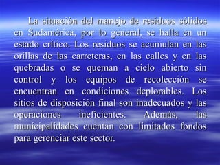 La situación del manejo de residuos sólidos
en Sudamérica, por lo general, se halla en un
estado crítico. Los residuos se acumulan en las
orillas de las carreteras, en las calles y en las
quebradas o se queman a cielo abierto sin
control y los equipos de recolección se
encuentran en condiciones deplorables. Los
sitios de disposición final son inadecuados y las
operaciones      ineficientes.    Además,     las
municipalidades cuentan con limitados fondos
para gerenciar este sector.
 