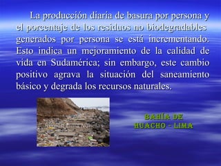 La producción diaria de basura por persona y
el porcentaje de los residuos no biodegradables
generados por persona se está incrementando.
Esto indica un mejoramiento de la calidad de
vida en Sudamérica; sin embargo, este cambio
positivo agrava la situación del saneamiento
básico y degrada los recursos naturales.


                               Bahía de
                             huacho - Lima
 