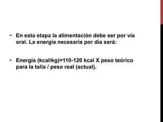 • En esta etapa la alimentación debe ser por vía
  oral. La energía necesaria por día será:


• Energía (kcal/kg)=110-120 kcal X peso teórico
  para la talla / peso real (actual).
 