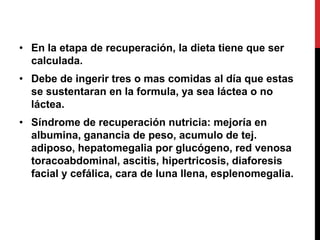 • En la etapa de recuperación, la dieta tiene que ser
  calculada.
• Debe de ingerir tres o mas comidas al día que estas
  se sustentaran en la formula, ya sea láctea o no
  láctea.
• Síndrome de recuperación nutricia: mejoría en
  albumina, ganancia de peso, acumulo de tej.
  adiposo, hepatomegalia por glucógeno, red venosa
  toracoabdominal, ascitis, hipertricosis, diaforesis
  facial y cefálica, cara de luna llena, esplenomegalia.
 