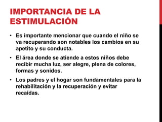 IMPORTANCIA DE LA
ESTIMULACIÓN
• Es importante mencionar que cuando el niño se
  va recuperando son notables los cambios en su
  apetito y su conducta.
• El área donde se atiende a estos niños debe
  recibir mucha luz, ser alegre, plena de colores,
  formas y sonidos.
• Los padres y el hogar son fundamentales para la
  rehabilitación y la recuperación y evitar
  recaídas.
 