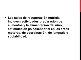• Las salas de recuperación nutricia
  incluyen actividades preparación de
  alimentos y la alimentación del niño,
  estimulación psicosensorial en las áreas
  motoras, de coordinación, de lenguaje y
  sociabilidad.
 