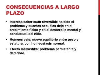 CONSECUENCIAS A LARGO
PLAZO
• Interesa saber cuan reversible ha sido el
  problema y cuantas secuelas dejo en el
  crecimiento físico y en el desarrollo mental y
  conductual del niño.
• Homeorresis: nuevo equilibrio entre peso y
  estatura, con homeostasis normal.
• Efecto matrushka: problema persistente y
  deterioro.
 