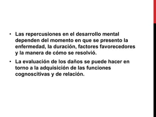 • Las repercusiones en el desarrollo mental
  dependen del momento en que se presento la
  enfermedad, la duración, factores favorecedores
  y la manera de cómo se resolvió.
• La evaluación de los daños se puede hacer en
  torno a la adquisición de las funciones
  cognoscitivas y de relación.
 