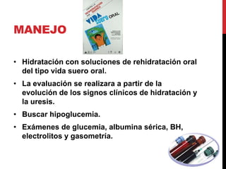 MANEJO

• Hidratación con soluciones de rehidratación oral
  del tipo vida suero oral.
• La evaluación se realizara a partir de la
  evolución de los signos clínicos de hidratación y
  la uresis.
• Buscar hipoglucemia.
• Exámenes de glucemia, albumina sérica, BH,
  electrolitos y gasometría.
 