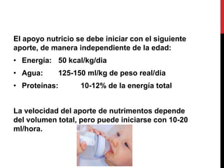El apoyo nutricio se debe iniciar con el siguiente
aporte, de manera independiente de la edad:
• Energía: 50 kcal/kg/dia
• Agua:     125-150 ml/kg de peso real/dia
• Proteínas:       10-12% de la energía total


La velocidad del aporte de nutrimentos depende
del volumen total, pero puede iniciarse con 10-20
ml/hora.
 