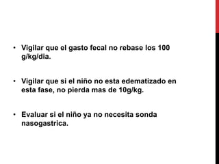 • Vigilar que el gasto fecal no rebase los 100
  g/kg/dia.


• Vigilar que si el niño no esta edematizado en
  esta fase, no pierda mas de 10g/kg.


• Evaluar si el niño ya no necesita sonda
  nasogastrica.
 