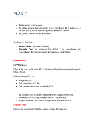 PLAN C
 Tratamiento endovenoso
 Se utiliza para la deshidratación grave: (perdida > 10 % del peso), e
incluso que puede cursar con pérdida de la consciencia.
 Se utiliza también en íleo paralitico.
Se divide en dos fases:
- Primera Fase (Reponer Volemia)
- Segunda Fase (Se reponen los déficit y se suministran las
necesidades de mantenimiento de líquidos y electrolitos)
Primera Fase
EXPASION con:
20 cc x Kg y se repite cada 10 – 15 minutos (No debemos excedernos de
80 cc x hora)
Podemos expandir con:
 Ringer lactato
 Solución salina al 0,9%
 Solución de cloruro de sodio al 0,45%
- La expansión se mantiene hasta lograr que el paciente orine.
- Debemos VIGILAR al paciente cada 10 - 15 minutos.
- Asegurarnos en cada ronda si el paciente tolera la vía oral.
Segunda Fase
Sistema de hidratación Holliday, según el peso del paciente.
 