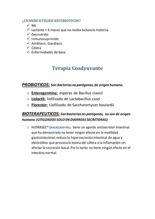 ¿CUANDOUTILIZOANTIBIOTICOS?
 RN
 Lactante < 6 meses que no reciba lactancia materna
 Desnutrido
 Inmunosuprimido
 Amibiasis, Giardiasis
 Cólera
 Enfermedades de base
Terapia Coadyuvante
PROBIOTICOS: Son bacteriasno patógenas, de origen humano.
o Enterogermina: esporas de Bacillus clausii
o Liolactil: liofilizado de Lactobacillus casei
o Florestor: Liofilizado de Saccharomyces boulardii
BIOTERAPEUTICOS: Son bacteriasno patógenas, no son de origen
humano. (UTILIZADOS SOLO EN DIARREAS SECRETORAS)
o HIDRASEC® (RACECADOTRIL) tiene un agente antisecretor intestinal
que ha demostrado no tener ningún efecto en la motilidad
gastrointestinal; reduce la hipersecreción intestinal de agua y
electrólitos que provoca la toxina del cólera o la inflamación sin
afectar la secreción basal. Por lo tanto no tiene ningún efecto en el
intestino normal.
 