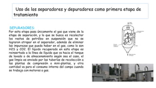 Uso de los separadores y depuradores como primera etapa de
tratamiento
DEPURADORES:
Por esta etapa pasa únicamente el gas que viene de la
etapa de separación, y lo que se busca es recolectar
los restos de petróleo en suspensión que no se
lograron atrapar en el separador, además de eliminar
las impurezas que pueda haber en el gas, como lo son
H2S y CO2. El líquido recuperado en esta etapa es
reinsertado a la línea de líquido que va hacia el tanque
de lavado o de almacenamiento según sea el caso, el
gas limpio es enviado por las tuberías de recolección a
las plantas de compresión o mini-plantas, y otra
cantidad va para el consumo interno del campo cuando
se trabaja con motores a gas.
 