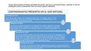 El gas natural genera mínimas cantidades de azufre, mercurio y otras partículas, razón por la cual es
catalogado como el combustible fósil con menor impacto ambiental.
Emisiones de CO2:
El gas natural como cualquier otro combustible produce CO2; sin embargo, debido a la alta
proporción de hidrógeno- carbono de sus moléculas, sus emisiones son un 40-50% menores de las
del carbón y un 25-30% menores de las del fuel-oil.
Emisiones de Nox:
Los óxidos de nitrógeno se producen en la combustión al combinarse radicales de nitrógeno,
procedentes del propio combustible o bien, del propio aire, con el oxigeno de la combustión.
Dichos óxidos, por su carácter ácido contribuyen, junto con el SO2 a la lluvia ácida y a la
formación del "smog"
Emisiones de SO2:
Se trata del principal causante de la lluvia ácida, que a su vez es el responsable de la
destrucción de los bosques y la acidificación de los lagos. El gas natural tiene un contenido en
azufre inferior a las 10ppm (partes por millón) en forma de odorizante, por lo que la emisión
de SO2 en su combustión es 150 veces menor a la del gas-oil, entre 70 y 1.500 veces menor
que la del carbón y 2.500 veces menor que la que emite el fuel-oil.
Emisiones de CH4:
El metano, que constituye el principal componente del gas natural es un causante del efecto
invernadero mas potente que el CO2, aunque las moléculas de metano tienen un tiempo de vida
en la atmósfera mas corto que el del CO2.
CONTAMINANTES PRESENTES EN EL GAS NATURAL
 