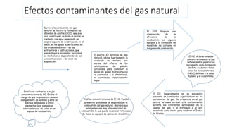 Efectos contaminantes del gas natural
Durante la combustión del gas
natural se facilita la formación de
dióxidos de azufre (SO2), que a su
vez constituyen un ácido al entrar en
contacto con agua generando un
amplio impacto de acidificación en el
suelo, en las aguas superficiales, en
los organismos vivos y en las
estructuras o edificaciones, que
puede llegar a presentar toxicidad
en los humanos dependiendo de las
concentraciones y del nivel de
exposición
El azufre. En motores de Gas
Natural, inhibe fuertemente la
oxidación de metano por
encima del efecto de los
catalizadores de paladio
(utilizados para disminuir la
salida de gases hidrocarburos
no quemados, a la atmósfera),
en cantidades relativamente
bajas
El CO2 Propicia una
disminución de la
eficiencia de la
combustión en algunos
equipos y la formación de
monóxido de carbono en
los gases de combustión.
El N2. A determinadas
concentraciones en el gas
natural podría generar un
incremento en la formación
de foto-oxidantes tales
como los óxidos nitrosos
(NOx), dañinos a la salud
humana y al ecosistema.
El O2. Generalmente no se encuentra
presente en cantidades significativas en los
yacimientos de gas. Su presencia en el gas
natural se suele atribuir a la contaminación
durante las diferentes actividades de la
cadena del gas, o al nitrógeno o al aire
inyectado como medio para moderar el Índice
de Wobbe.
A altas concentraciones de El H2. Pueden
presentar problemas de seguridad en la
combustión del gas natural, debido a que
este posee una muy alta velocidad de
combustión, lo que puede ocasionar retroceso
de llama en equipos de aplicación doméstica.
En el caso contrario, a bajas
concentraciones de H2. Existe el
riesgo de que su presencia genera
alargamiento de la llama y esta se
acerque demasiado a otros
elementos (por ejemplo el
intercambiador de calor en un
equipo de combustión)
 