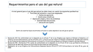 Requerimientos para el uso del gas natural
A nivel general para el uso del gas natural se debe tener en cuenta los siguientes parámetros:
 Toxicidad del solvente o reactivos empleados.
 Costos de operación.
 Condiciones climáticas.
 Operación simple y libre de problemas
 Confiabilidad del proceso.
 Ubicación de la plata
Dentro de nuestras leyes encontramos artículos lo cuales depende el uso del gas se aplican:
 Resolución 323: De conformidad con lo dispuesto en el artículo 1° de la Ley Orgánica que reserva al Estado la Industria y el
Comercio de los Hidrocarburos, de los artículos 3,4,7, y 8 de la Ley que reserva al Estado la Explotación del Mercado Interno
de los Productos Derivados de Hidrocarburos, artículos 9 y 13 de la Ley que Reserva al Estado la industria del Gas Natural.
 Resolución 290 – Normas G.L.P Por cuanto de conformidad con lo dispuesto en el artículo 19 de la Ley que Reserva al Estado la
Explotación del Mercado Interno de los Productos Derivados de Hidrocarburos.
 Reglamento de la Ley Orgánica de Hidrocarburos Gaseosos Gaceta Oficial N° 5.471 Extraordinario de fecha 05 de junio de
2000
 