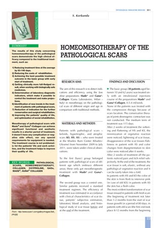 PHYSIOLOGICAL REGULATING MEDICINE 2011
HOMEOMESOTHERAPY OF THE
PATHOLOGICAL SCARS
SUMMARY
S. Korkunda
RESEARCH AIMS
The aim of this research is to detect indi-
cations and efficiency, using the low
dose preparations Made®
and Guna®
-
Collagen (Guna Laboratories, Milan -
Italy) in mesotherapy on the pathologi-
cal scars of different origin and age in
comparison with traditional methods.
MATERIALS AND METHODS
Patients with pathological scars –
keloids, hypertrophic, and atrophic
scars (KS, HS, AS) – who were treated
at the Kharkiv Burn Center (Kharkiv-
Ukraine) from November 2009 to July
2011, were taken under clinical obser-
vations.
To the first (basic) group belonged
patients with pathological scars of dif-
ferent age which embrace different
areas; these only got mesotherapeutic
treatment with Made®
and Guna®
-
Collagen.
The second group was a control one.
Similar patients received a standard
treatment regimen. The efficiency of
treatment was estimated in accordance
with clinical characteristics of scar tis-
sue, patients’ subjective estimation,
laboratory blood analysis, and histo-
logical study of scar tissue before and
at the end of the treatment.
FINDINGS AND DISCUSSION
᭤ The basic group (30 patients aged be-
tween 10 and 62 years) was treated on-
ly with an intralesional injections
course of the preparations Made®
and
Guna®
-Collagen, 0.5-4 ml/week.
None of the patients was treated with
the compression therapy because of
scars location. The conservative thera-
py of joints desmogenic contracture was
not conducted. The medium term of
treatment was 115 days.
After 2 weeks of treatment the soften-
ing and flattening of HS and KS, the
minimization of vegetative reaction
were noticed; lightening of scar tissue,
disappearance of the scar tissues flab-
biness in patient with AS and color
changes from depigmentation to skin
color were noticed after 4 weeks.
After 2 weeks of treatment all the pa-
tients noticed pain and itch relief sub-
jectively. At the end of the treatment, the
scar tissue is soft, elastic, without any
pathological vegetative reaction and it
can be easily taken into a fold.
In patients with HS and KS the color of
the skin is from flesh to intensive pink
(in case of old KS); in patients with AS
the skin has a flesh color.
The most evident transformation of scar
tissue ensued in patients with fresh scars
(the beginning of treatment not later
than 1-2 months from the start of scar
tissue growth) in a period of 80 days, in
patients with old scars (the first visit took
place 8-12 months from the beginning
The results of this study concerning
homeomesotherapy of the pathological
scars demonstrate the high clinical ef-
ficacy compared to the traditional treat-
ment, such as:
1) Reducing treatment time at the average
by 93-146 days.
2) Reducing the costs of rehabilitation.
3) Achieving the best possible treatment
outcome in the basic group with early
start of treatment.
4) Getting clinically more full-fledged re-
sult, when working with biologically safe
medicines.
5) Determination of laboratory diagnostic
indicators, which make it possible to
control the treatment and make projec-
tions.
6) Identification of new trends in the treat-
ment of patients with pathological scars.
7) Reduction of indication for the further
conservative and surgical rehabilitation.
8) Improving the patients’ quality of life,
and optimization of social rehabilitation.
Mesotherapy of pathological scars with
Made®
and Guna®
-Collagen can achieve
significant functional and aesthetic
results in a shorter period of treatment;
it doesn’t have any complication or neg-
ative side effect, nor any special
requirements for equipment is needed.
The treatment course is not problemat-
ic fot the patients’ life and work activi-
ties, and the treatment helps to improve
their quality of life.
PATHOLOGICAL
SCARS, HOMEOMESOTHERAPY,
COLLAGEN, OXYPROLINE, GAGs,
MADE®
, GUNA®
COLLAGEN
KEY WORDS
23
THERAPEUTICS
From: http://www.scars1.com/gallery/images/3wk_
pre.jpg
Korkunda-A:Art. Del Giudice 15/12/11 09.22 Pagina 23
 