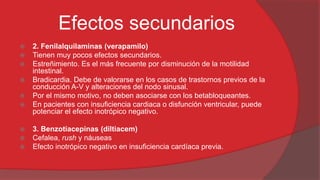 Efectos secundarios











2. Fenilalquilaminas (verapamilo)
Tienen muy pocos efectos secundarios.
Estreñimiento. Es el más frecuente por disminución de la motilidad
intestinal.
Bradicardia. Debe de valorarse en los casos de trastornos previos de la
conducción A-V y alteraciones del nodo sinusal.
Por el mismo motivo, no deben asociarse con los betabloqueantes.
En pacientes con insuficiencia cardiaca o disfunción ventricular, puede
potenciar el efecto inotrópico negativo.
3. Benzotiacepinas (diltiacem)
Cefalea, rush y náuseas
Efecto inotrópico negativo en insuficiencia cardíaca previa.

 