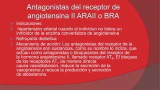 Antagonistas del receptor de
angiotensina II ARAII o BRA
Indicaciones:
 hipertensión arterial cuando el individuo no tolera un
inhibidor de la enzima convertidora de angiotensina
 Nefropatía diabetica
 Mecanismo de acción: Los antagonistas del receptor de la
angiotensina son sustancias, como su nombre lo indica, que
actúan como antagonistas o bloqueantes del receptor de
la hormona angiotensina II, llamado receptor ATII. El bloqueo
de los receptores AT1 de manera directa
causa vasodilatación, reduce la secreción de la
vasopresina y reduce la producción y secreción
de aldosterona.


 