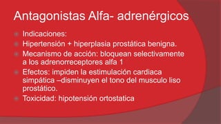 Antagonistas Alfa- adrenérgicos







Indicaciones:
Hipertensión + hiperplasia prostática benigna.
Mecanismo de acción: bloquean selectivamente
a los adrenorreceptores alfa 1
Efectos: impiden la estimulación cardiaca
simpática –disminuyen el tono del musculo liso
prostático.
Toxicidad: hipotensión ortostatica

 