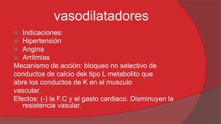 vasodilatadores
Indicaciones:
Hipertensión
Angina
 Arritmias
Mecanismo de acción: bloqueo no selectivo de
conductos de calcio dek tipo L metabolito que
abre los conductos de K en el musculo
vascular.
Efectos: (-) la F.C y el gasto cardiaco. Disminuyen la
resistencia vasular.




 
