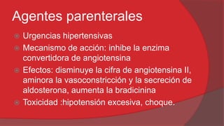 Agentes parenterales
Urgencias hipertensivas
 Mecanismo de acción: inhibe la enzima
convertidora de angiotensina
 Efectos: disminuye la cifra de angiotensina II,
aminora la vasoconstricción y la secreción de
aldosterona, aumenta la bradicinina
 Toxicidad :hipotensión excesiva, choque.


 