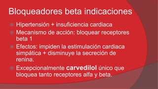 Bloqueadores beta indicaciones
Hipertensión + insuficiencia cardiaca
 Mecanismo de acción: bloquear receptores
beta 1
 Efectos: impiden la estimulación cardiaca
simpática + disminuye la secreción de
renina.
 Excepcionalmente carvedilol único que
bloquea tanto receptores alfa y beta.


 