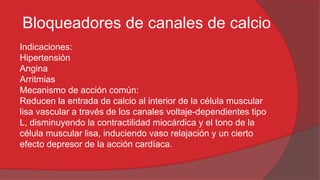 Bloqueadores de canales de calcio
Indicaciones:
Hipertensión
Angina
Arritmias
Mecanismo de acción común:
Reducen la entrada de calcio al interior de la célula muscular
lisa vascular a través de los canales voltaje-dependientes tipo
L, disminuyendo la contractilidad miocárdica y el tono de la
célula muscular lisa, induciendo vaso relajación y un cierto
efecto depresor de la acción cardíaca.

 