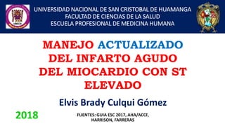 UNIVERSIDAD NACIONAL DE SAN CRISTOBAL DE HUAMANGA
FACULTAD DE CIENCIAS DE LA SALUD
ESCUELA PROFESIONAL DE MEDICINA HUMANA
Elvis Brady Culqui Gómez
MANEJO ACTUALIZADO
DEL INFARTO AGUDO
DEL MIOCARDIO CON ST
ELEVADO
2018 FUENTES: GUIA ESC 2017, AHA/ACCF,
HARRISON, FARRERAS
 