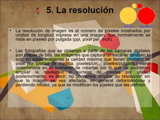 5. La resolución
• La resolución de imagen es el número de píxeles mostrados por
unidad de longitud impresa en una imagen, que normalmente se
mide en píxeles por pulgada (ppi, píxel per. inch).
• Las fotografías que se obtienen a partir de las cámaras digitales
son mapas de bits, las imágenes que captura un escáner también lo
son; en estas imágenes la calidad máxima que tienen (número de
píxel por unidad de medida, píxeles/cm.,; píxeles/pulgada.) viene
determinada en el momento de crearlas por lo que no podremos
ampliar la resolución o número de píxeles por unidad
posteriormente, es decir, no podremos ampliar su resolución sin
que la imagen se vea afectada, en general deformándose y
perdiendo nitidez, ya que se modifican los píxeles que las definen
 