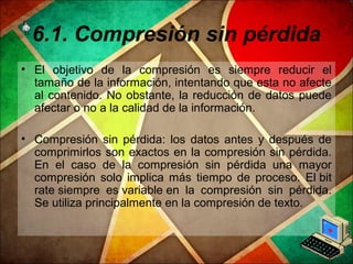 6.1. Compresión sin pérdida
• El objetivo de la compresión es siempre reducir el
tamaño de la información, intentando que esta no afecte
al contenido. No obstante, la reducción de datos puede
afectar o no a la calidad de la información.
• Compresión sin pérdida: los datos antes y después de
comprimirlos son exactos en la compresión sin pérdida.
En el caso de la compresión sin pérdida una mayor
compresión solo implica más tiempo de proceso. El bit
rate siempre es variable en la compresión sin pérdida.
Se utiliza principalmente en la compresión de texto.
 