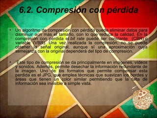 6.2. Compresión con pérdida
• Un algoritmo de compresión con pérdida puede eliminar datos para
disminuir aún más el tamaño, con lo que reduce la calidad. En la
compresión con pérdida el bit rate puede ser constante (CBR) o
variable (VBR). Una vez realizada la compresión, no se puede
obtener la señal original, aunque sí una aproximación cuya
semejanza con la original dependerá del tipo de compresión.
• Este tipo de compresión se da principalmente en imágenes, vídeos
y sonidos. Además, permite desechar la información redundante de
la imagen. Uno de los formatos que permite compensar esta
perdida es el JPG, que emplea técnicas que suavizan los bordes y
áreas que tienen un color similar permitiendo que la falta de
información sea invisible a simple vista.
 