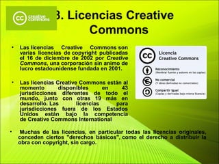 8. Licencias Creative
Commons
• Las licencias Creative Commons son
varias licencias de copyright publicadas
el 16 de diciembre de 2002 por Creative
Commons, una corporación sin animo de
lucro estadounidense fundada en 2001.
• Las licencias Creative Commons están al
momento disponibles en 43
jurisdicciones diferentes de todo el
mundo, junto con otras 19 más en
desarrollo. Las licencias para
jurisdicciones fuera de los Estados
Unidos están bajo la competencia
de Creative Commons International
• Muchas de las licencias, en particular todas las licencias originales,
conceden ciertos "derechos básicos", como el derecho a distribuir la
obra con copyright, sin cargo.
 