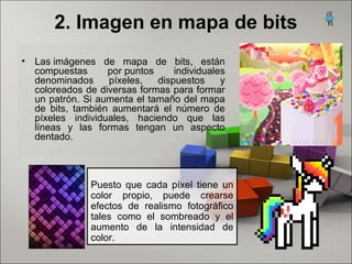 2. Imagen en mapa de bits
• Las imágenes  de  mapa  de  bits,  están 
compuestas  por puntos  individuales 
denominados  píxeles,  dispuestos  y 
coloreados de diversas formas para formar 
un patrón. Si aumenta el tamaño del mapa 
de  bits,  también  aumentará  el  número  de 
píxeles  individuales,  haciendo  que  las 
líneas  y  las  formas  tengan  un  aspecto 
dentado. 
Puesto  que  cada  píxel  tiene  un 
color  propio,  puede  crearse 
efectos  de  realismo  fotográfico 
tales  como  el  sombreado  y  el 
aumento  de  la  intensidad  de 
color.
 