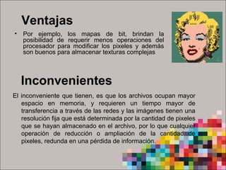 Ventajas
• Por  ejemplo,  los  mapas  de  bit,  brindan  la 
posibilidad  de  requerir  menos  operaciones  del 
procesador  para  modificar  los  pixeles  y  además 
son buenos para almacenar texturas complejas 
El inconveniente que tienen, es que los archivos ocupan mayor 
espacio  en  memoria,  y  requieren  un  tiempo  mayor  de 
transferencia a través de las redes y las imágenes tienen una 
resolución fija que está determinada por la cantidad de pixeles 
que se hayan almacenado en el archivo, por lo que cualquier 
operación  de  reducción  o  ampliación  de  la  cantidad  de 
pixeles, redunda en una pérdida de información. 
Inconvenientes
 