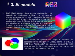 3. El modelo
• RGB (Red, Green, Blue) es un modelo de color
basado en la síntesis aditiva, con el que es
posible representar un color mediante la mezcla
por adición de los tres colores de luz primarios. El
modelo de color RGB no define por sí mismo lo
que significa exactamente rojo, verde o azul, por
lo que los mismos valores RGB pueden mostrar
colores diferentes en diferentes dispositivos que lo
usen.
• Este hecho lo aprovechan algunos sistema de
codificación de imagen y vídeo, como el JPEG o
el MPEG, "perdiendo" de manera consciente más
información de la componente azul, ya que el ser
humano no percibe esta pérdida.
 
