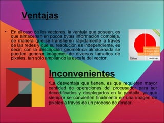 Ventajas
• En el caso de los vectores, la ventaja que poseen, es
que almacenan en pocos bytes información compleja,
de manera que se transfieren rápidamente a través
de las redes y que su resolución es independiente, es
decir, con la descripción geométrica almacenada se
pueden generar imágenes de diversos tamaños de
pixeles, tan sólo ampliando la escala del vector.
•La desventaja que tienen, es que requieren mayor
cantidad de operaciones del procesador para ser
decodificados y desplegados en la pantalla, ya que
siempre se convierten finalmente en una imagen de
pixeles a través de un proceso de render.
Inconvenientes
 