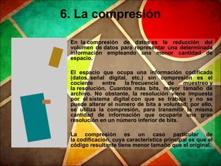6. La compresión
• En la compresión de datos es la reducción del
volumen de datos para representar una determinada
información empleando una menor cantidad de
espacio.
• El espacio que ocupa una información codificada
(datos, señal digital, etc.) sin compresión es el
cociente entre la frecuencia de muestreo y
la resolución. Cuantos más bits, mayor tamaño de
archivo. No obstante, la resolución viene impuesta
por el sistema digital con que se trabaja y no se
puede alterar el número de bits a voluntad; por ello,
se utiliza la compresión, para transmitir la misma
cantidad de información que ocuparía una gran
resolución en un número inferior de bits.
• La compresión es un caso particular de
la codificación, cuya característica principal es que el
código resultante tiene menor tamaño que el original.
 