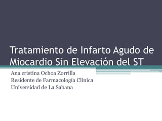 Tratamiento de Infarto Agudo de Miocardio Sin Elevación del ST Ana cristina Ochoa Zorrilla  Residente de Farmacología Clínica Universidad de La Sabana   
