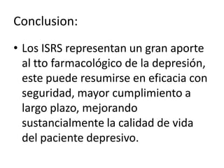 Conclusion:
• Los ISRS representan un gran aporte
  al tto farmacológico de la depresión,
  este puede resumirse en eficacia con
  seguridad, mayor cumplimiento a
  largo plazo, mejorando
  sustancialmente la calidad de vida
  del paciente depresivo.
 