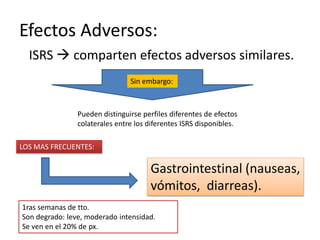 Efectos Adversos:
  ISRS  comparten efectos adversos similares.
                                Sin embargo:



                Pueden distinguirse perfiles diferentes de efectos
                colaterales entre los diferentes ISRS disponibles.

LOS MAS FRECUENTES:

                                      Gastrointestinal (nauseas,
                                      vómitos, diarreas).
1ras semanas de tto.
Son degrado: leve, moderado intensidad.
Se ven en el 20% de px.
 