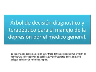 Árbol de decisión diagnostico y
terapéutico para el manejo de la
depresión por el médico general.

 La información contenida en los algoritmos deriva de una extensa revisión de
 la literatura internacional, de consensos y de fructíferas discusiones con
 colegas del exterior y de nuestro país.
 