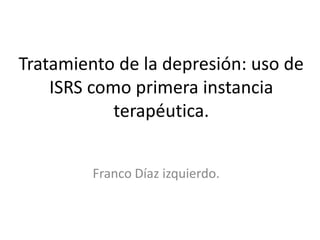 Tratamiento de la depresión: uso de
    ISRS como primera instancia
            terapéutica.


         Franco Díaz izquierdo.
 