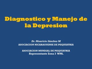 Diagnostico y Manejo de
     la Depresion

           Dr. Mauricio Sánchez M
   ASOCIACION NICARAGUENSE DE PSIQUIATRIA

     ASOCIACION MUNDIAL DE PSIQUIATRIA
          Representante Zona 3 WPA.
 