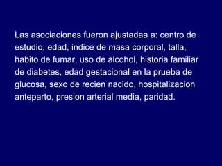 Las asociaciones fueron ajustadaa a: centro de estudio, edad, indice de masa corporal, talla, habito de fumar, uso de alcohol, historia familiar de diabetes, edad gestacional en la prueba de glucosa, sexo de recien nacido, hospitalizacion anteparto, presion arterial media, paridad. 