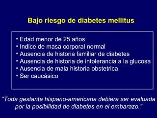 Bajo riesgo de diabetes mellitus Edad menor de 25 años Indice de masa corporal normal Ausencia de historia familiar de diabetes Ausencia de historia de intolerancia a la glucosa Ausencia de mala historia obstetrica Ser caucásico “ Toda gestante hispano-americana debiera ser evaluada por la posibilidad de diabetes en el embarazo.” 