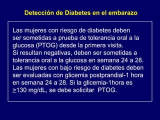 Las mujeres con riesgo de diabetes deben ser sometidas a prueba de tolerancia oral a la  glucosa (PTOG) desde la primera visita. Si resultan negativas, deben ser sometidas a  tolerancia oral a la glucosa en semana 24 a 28. Las mujeres con bajo riesgo de diabetes deben ser evaluadas con glicemia postprandial-1 hora  en semana 24 a 28. Si la glicemia-1hora es  > 130 mg/dL, se debe solicitar  PTOG. Detección de Diabetes en el embarazo 