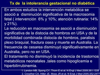 En ambos estudios la intervención metabólica se asoció a  disminución significativa de la macrosomia fetal ( intervención  6% y 10%; atención rutinaria: 14% y 21%).  La reducción en macrosomia se asoció a disminución significativa de la distocia de hombros en USA y de la morbilidad combinada distocia de hombros, paralisis plexo braquial, fractura osea y muerte en Australia. La frecuencia de cesarea disminuyó significativamente en Australia, pero no en USA.  El tratamiento no disminuyó la incidencia de trastornos metabólicos neonatales ,tales como hipoglicemia e hiperbilirrubinemia.  2. Crowther CA, Hiller JE, Moss JR et al. N Engl J Med 2005;352:2477 1. Landon MB, Spong CY, Thom E et al. N Engl J Med 2009;361:1339 Tx de  la intolerancia gestacional no diabética 