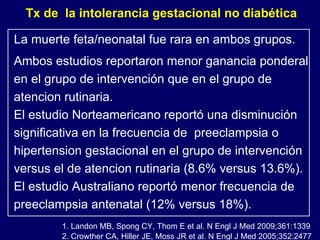 2. Crowther CA, Hiller JE, Moss JR et al. N Engl J Med 2005;352:2477 1. Landon MB, Spong CY, Thom E et al. N Engl J Med 2009;361:1339 La muerte feta/neonatal fue rara en ambos grupos. Ambos estudios reportaron menor ganancia ponderal en el grupo de intervención que en el grupo de atencion rutinaria.  El estudio Norteamericano reportó una disminución significativa en la frecuencia de  preeclampsia o hipertension gestacional en el grupo de intervención versus el de atencion rutinaria (8.6% versus 13.6%).  El estudio Australiano reportó menor frecuencia de preeclampsia antenatal (12% versus 18%). Tx de  la intolerancia gestacional no diabética 