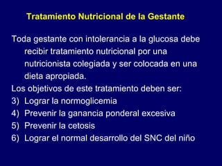 Toda gestante con intolerancia a la glucosa debe recibir tratamiento nutricional por una nutricionista colegiada y ser colocada en una dieta apropiada. Los objetivos de este tratamiento deben ser: Lograr la normoglicemia Prevenir la ganancia ponderal excesiva Prevenir la cetosis Lograr el normal desarrollo del SNC del niño Tratamiento Nutricional de la Gestante 