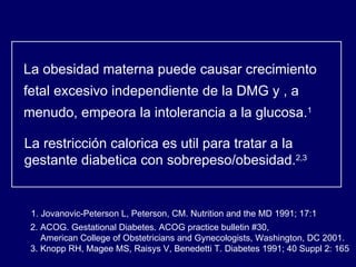 La obesidad materna puede causar crecimiento fetal excesivo independiente de la DMG y , a menudo, empeora la intolerancia a la glucosa. 1   La restricción calorica es util para tratar a la gestante diabetica con sobrepeso/obesidad. 2,3 1. Jovanovic-Peterson L, Peterson, CM. Nutrition and the MD 1991; 17:1 . 2. ACOG. Gestational Diabetes. ACOG practice bulletin #30,  American College of Obstetricians and Gynecologists, Washington, DC 2001. 3. Knopp RH, Magee MS, Raisys V, Benedetti T. Diabetes 1991; 40 Suppl 2: 165  